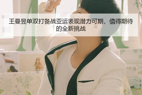 王曼昱单双打备战亚运表现潜力可期，值得期待的全新挑战